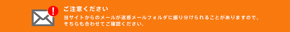 当サイトからのメールが迷惑メールフォルダに振り分けられることがありますので、そちらも合わせてご確認ください。