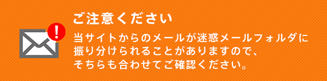 当サイトからのメールが迷惑メールフォルダに振り分けられることがありますので、そちらも合わせてご確認ください。